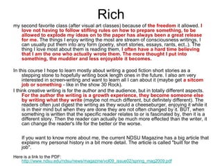 Rich
my second favorite class (after visual art classes) because of the freedom it allowed. I
love not having to follow stifling rules on how to prepare something, to be
allowed to explode my ideas on to the paper has always been a great release
for me. The things I enjoy writing the most are stream of consciousness writings, I
can usually put them into any form (poetry, short stories, essays, rants, ect..). The
thing I love most about them is reading them, I often have a hard time believing
that I am the one who actually wrote them. The more thought I put into
something, the muddier and less enjoyable it becomes.
In this course I hope to learn mostly about writing a good fiction short stories as a
stepping stone to hopefully writing book length ones in the future. I also am very
interested in screen-writing and want to learn all I can about it (maybe get a sitcom
job or something - like in the show 30 Rock).
I think creative writing is for the author and the audience, but in totally different aspects.
For the author the writing is a growth experience, they become someone else
by writing what they write (maybe not much different, but definitely different). The
readers often just digest the writing as they would a cheeseburger, enjoying it while it
is in their mind but when they are done they are not often changed by it. BUT, when
something is written that the specific reader relates to or is fascinated by, then it is a
different story. Then the reader can actually be much more effected than the writer, it
can change the reader's life for the better or the worse.
If you want to know more about me, the current NDSU Magazine has a big article that
explains my personal history in a bit more detail. The article is called "built for the
job".
Here is a link to the PDF:
http://www.ndsu.edu/ndsu/news/magazine/vol09_issue02/spring_mag2009.pdf
 
