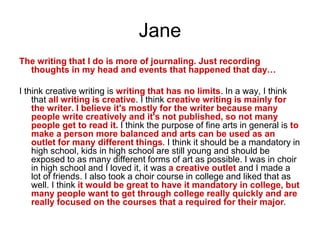 Jane
The writing that I do is more of journaling. Just recording
thoughts in my head and events that happened that day…
I think creative writing is writing that has no limits. In a way, I think
that all writing is creative. I think creative writing is mainly for
the writer. I believe it's mostly for the writer because many
people write creatively and it's not published, so not many
people get to read it. I think the purpose of fine arts in general is to
make a person more balanced and arts can be used as an
outlet for many different things. I think it should be a mandatory in
high school, kids in high school are still young and should be
exposed to as many different forms of art as possible. I was in choir
in high school and I loved it, it was a creative outlet and I made a
lot of friends. I also took a choir course in college and liked that as
well. I think it would be great to have it mandatory in college, but
many people want to get through college really quickly and are
really focused on the courses that a required for their major.
 