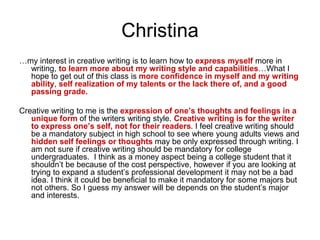 Christina
…my interest in creative writing is to learn how to express myself more in
writing, to learn more about my writing style and capabilities…What I
hope to get out of this class is more confidence in myself and my writing
ability, self realization of my talents or the lack there of, and a good
passing grade.
Creative writing to me is the expression of one’s thoughts and feelings in a
unique form of the writers writing style. Creative writing is for the writer
to express one’s self, not for their readers. I feel creative writing should
be a mandatory subject in high school to see where young adults views and
hidden self feelings or thoughts may be only expressed through writing. I
am not sure if creative writing should be mandatory for college
undergraduates. I think as a money aspect being a college student that it
shouldn’t be because of the cost perspective, however if you are looking at
trying to expand a student’s professional development it may not be a bad
idea. I think it could be beneficial to make it mandatory for some majors but
not others. So I guess my answer will be depends on the student’s major
and interests.
 