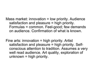 Mass market: innovation = low priority. Audience
satisfaction and pleasure = high priority.
Formulas = common. Feel-good; few demands
on audience. Confirmation of what is known.
Fine arts: innovation = high priority. Artist
satisfaction and pleasure = high priority. Self-
conscious attention to tradition. Assumes a very
well read audience. Art quality, exploration of
unknown = high priority.
 