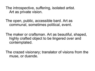 The introspective, suffering, isolated artist.
Art as private vision.
The open, public, accessible bard. Art as
communal, sometimes political, event.
The maker or craftsman. Art as beautiful, shaped,
highly crafted object to be lingered over and
contemplated.
The crazed visionary; translator of visions from the
muse, or duende.
 