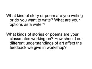 What kind of story or poem are you writing
or do you want to write? What are your
options as a writer?
What kinds of stories or poems are your
classmates working on? How should our
different understandings of art affect the
feedback we give in workshop?
 