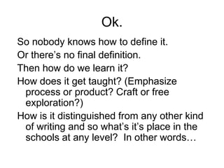 Ok.
So nobody knows how to define it.
Or there’s no final definition.
Then how do we learn it?
How does it get taught? (Emphasize
process or product? Craft or free
exploration?)
How is it distinguished from any other kind
of writing and so what’s it’s place in the
schools at any level? In other words…
 