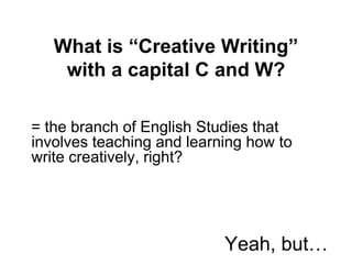 What is “Creative Writing”
with a capital C and W?
= the branch of English Studies that
involves teaching and learning how to
write creatively, right?
Yeah, but…
 