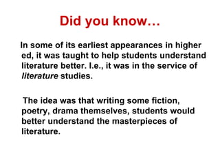Did you know…
In some of its earliest appearances in higher
ed, it was taught to help students understand
literature better. I.e., it was in the service of
literature studies.
The idea was that writing some fiction,
poetry, drama themselves, students would
better understand the masterpieces of
literature.
 