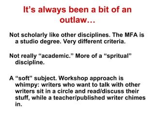 It’s always been a bit of an
outlaw…
Not scholarly like other disciplines. The MFA is
a studio degree. Very different criteria.
Not really “academic.” More of a “spritual”
discipline.
A “soft” subject. Workshop approach is
whimpy: writers who want to talk with other
writers sit in a circle and read/discuss their
stuff, while a teacher/published writer chimes
in.
 