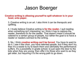 Jason Boerger
Creative writing is allowing yourself to spill whatever is in your
head, onto paper.
3. Creative writing is an art. I also think it can be theraputic and
uplifting.
4. I truely believe Creative writing is for the reader. I quit reading
when something isn't interesting, so I think it has to capture the
reader, therefore it's for the reader. That doesn't mean it should be
catered to a certain group of people, but rather the goal is to have a
reader or readers connect to the writing.
5. No, I think creative writing can't be forced. You have to want to
do it. I see it like choir, you have talented people, but if they don't try,
then it's a waste to try to teach them and ultimately the performance
suffers. It's a possibility in grade school, to just open the door to the
kids when they are young, then offer it to those who want to as they
get older, but requiring it is the wrong path to go down.
 