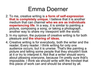 Emma Doerner
2. To me, creative writing is a form of self-expression
that is completely unique. I believe that it is another
medium that can channel who we are as individuals
experiencing life. In a way, it is similar to painting a
picture, composing a song, or taking a photograph..
another way to share my viewpoint with the world.
3. In my opinon, the purpose of creative writing is for both
pleasure and the sharing of ideas.
4. Creative writing is for everybody, both the writer and the
reader, Every reader. I think writing for only one
audience occurs, but it is unwise. That's like painting a
picture and telling some people that they shouldn't look
at it or try to interpret it. Not that a writer should worry
about pleasing everyone, because I'm pretty sure that's
impossible. I think we should write with the mindset that
this piece of work can and should be shared by all.
 