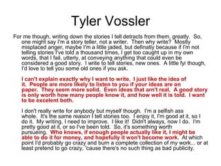 Tyler Vossler
For me though, writing down the stories I tell detracts from them, greatly. So,
one might say I'm a story teller, not a writer. Then why write? Mostly
misplaced anger, maybe I'm a little jaded, but definatly because if I'm not
telling stories I've told a thousand times, I get too caught up in my own
words, that I fail, utterly, at conveying anything that could even be
considered a good story. I write to tell stories, new ones. A little fyi though,
I'd love to tell you some old ones if you ask.
I can't explain exactly why I want to write. I just like the idea of
it. People are more likely to listen to you if your ideas are on
paper. They seem more solid. Even ideas that arn't real. A good story
is only worth how many people know it, and how well it is told. I want
to be excelent both.
I don't really write for anybody but myself though. I'm a selfish ass
whole. It's the same reason I tell stories too. I enjoy it, I'm good at it, so I
do it. My writing, I need to improve. I like it! Didn't always, now I do. I'm
pretty good at it, or so I've been told. So, it's something worth
pursueing. Who knows, if enough people actually like it, I might be
able to do it for money, and hopefully it won't become work. At which
point I'd probably go crazy and burn a complete collection of my work... or at
least pretend to go crazy, 'cause there's no such thing as bad publicity.
 