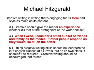 Michael Fitzgerald
Creative writing is writing that's engaging for its form and
style as much as its content.
3.) Creative should give the reader an experience,
whether it's that of the protagonist or the writer himself.
4.) When I write, I consider a small subset of friends
and family as the reader. If other people respond as
they would, so much the better.
5.) I think creative writing skills should be incorporated
into english classes at all levels, but as its own class, it
shouldn't be required. Creative writing should be
encouraged, not forced.
 