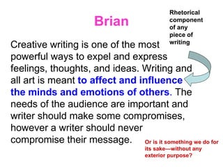 Brian
Creative writing is one of the most
powerful ways to expel and express
feelings, thoughts, and ideas. Writing and
all art is meant to affect and influence
the minds and emotions of others. The
needs of the audience are important and
writer should make some compromises,
however a writer should never
compromise their message.
Rhetorical
component
of any
piece of
writing
Or is it something we do for
its sake—without any
exterior purpose?
 