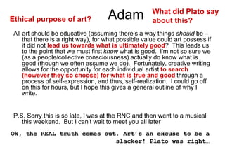 Adam
All art should be educative (assuming there’s a way things should be –
that there is a right way), for what possible value could art possess if
it did not lead us towards what is ultimately good? This leads us
to the point that we must first know what is good. I’m not so sure we
(as a people/collective consciousness) actually do know what is
good (though we often assume we do). Fortunately, creative writing
allows for the opportunity for each individual artist to search
(however they so choose) for what is true and good through a
process of self-expression, and thus, self-realization. I could go off
on this for hours, but I hope this gives a general outline of why I
write.
P.S. Sorry this is so late, I was at the RNC and then went to a musical
this weekend. But I can’t wait to meet you all later
Ok, the REAL truth comes out. Art’s an excuse to be a
slacker! Plato was right…
Ethical purpose of art?
What did Plato say
about this?
 