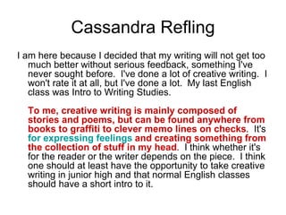 Cassandra Refling
I am here because I decided that my writing will not get too
much better without serious feedback, something I've
never sought before. I've done a lot of creative writing. I
won't rate it at all, but I've done a lot. My last English
class was Intro to Writing Studies.
To me, creative writing is mainly composed of
stories and poems, but can be found anywhere from
books to graffiti to clever memo lines on checks. It's
for expressing feelings and creating something from
the collection of stuff in my head. I think whether it's
for the reader or the writer depends on the piece. I think
one should at least have the opportunity to take creative
writing in junior high and that normal English classes
should have a short intro to it.
 