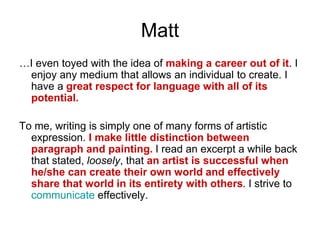 Matt
…I even toyed with the idea of making a career out of it. I
enjoy any medium that allows an individual to create. I
have a great respect for language with all of its
potential.
To me, writing is simply one of many forms of artistic
expression. I make little distinction between
paragraph and painting. I read an excerpt a while back
that stated, loosely, that an artist is successful when
he/she can create their own world and effectively
share that world in its entirety with others. I strive to
communicate effectively.
 