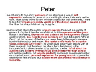 Peter
I am returning to one of my passions in life. Writing is a form of self
expression and may be personal or something to share, it depends on the
work. Most poetry I write is sent to other students for their comments, I want
to see if my images are clearly visible or if the diction creates a mist
that blurs the sharp details of my thoughts…
Creative writing allows the author to freely express them self in a variety of
genres. It may be fictional or non-fictional, but the openness of the genre
makes it interesting. Expression and passion are the keystones of good
creative writing. You need to make someone cry, as I did reading "One of
Ours", but the passion of the life must come through the page to create a
bond with the author and reader. The reader is the focus for a creative
writer, otherwise why write? The writer could simply walk around with all
those images in their head and not share them, but sharing is the
instrument which allows a writer to be just that, a writer. Its all about the
audience and creative writing should be mandatory for high school
and college students, but loosely graded to encourage an open channel of
communication and personal expression for young minds to explore the
challenge of fine arts and thus explore them self and their relationship to
humanity.
 