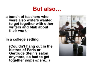But also…
a bunch of teachers who
were also writers wanted
to get together with other
writers and blab about
their work—
in a college setting.
(Couldn’t hang out in the
bistros of Paris or
Gertrude Stein’s salon
anymore, so had to get
together somewhere…)
 