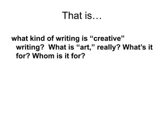what kind of writing is “creative”
writing? What is “art,” really? What’s it
for? Whom is it for?
That is…
 