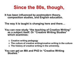 Since the 80s, though,
It has been influenced by postmodern theory,
composition studies, and English education.
The way it is taught is changing here and there…
You can now study “the teaching of Creative Writing”
as a subject itself. Or “Creative Writing Studies”
which examines:
o Creative writing pedagogy
o The culture of creative writing/creative writing in the culture
o The history of creative writing in the university.
You can get an MA and PhD in “Creative Writing
Studies.”
 
