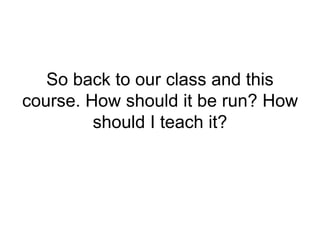 So back to our class and this
course. How should it be run? How
should I teach it?
 