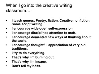 When I go into the creative writing
classroom…
• I teach genres. Poetry, fiction. Creative nonfiction.
Some script writing.
• I encourage wide-open self-expression.
• I encourage disciplined attention to craft.
• I encourage demented new ways of thinking about
the world.
• I encourage thoughtful appreciation of very old
traditions.
• I try to do everything.
• That’s why I’m burning out.
• That’s why I’m insane.
• Don’t tell my boss.
 