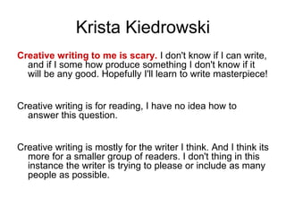 Krista Kiedrowski
Creative writing to me is scary. I don't know if I can write,
and if I some how produce something I don't know if it
will be any good. Hopefully I'll learn to write masterpiece!
Creative writing is for reading, I have no idea how to
answer this question.
Creative writing is mostly for the writer I think. And I think its
more for a smaller group of readers. I don't thing in this
instance the writer is trying to please or include as many
people as possible.
 