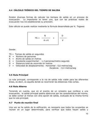 4.4 CÁLCULO TEÓRICO DEL TIEMPO DE SALIDA


Existen diversas formas de calcular los tiempos de salida en un proceso de
evacuación.   Lo importante es tener uno, que con las prácticas reales de
evacuación nos irá estableciendo su precisión.

Este cálculo se puede realizar mediante la fórmula desarrollada por K. Togawa:



                                       N                D
                             TS =   ----------   +    --------
                                      AxK                V



Donde:

TS   =   Tiempo de salida en segundos
N    =    Número de personas
A    =    Ancho de salida en metros
K    =    Constante experimental : 1,3 personas/metro-segundo
D    =    Distancia total de recorrido en metros
V    =    Velocidad de desplazamiento: Horizontal : 0,6 metros/seg
                                             Escaleras : 0,4 metros/seg


4.5 Ruta Principal

La ruta principal, corresponde a la vía de salida más viable para las diferentes
áreas, es decir, es aquella donde se recorrerán las distancias más cortas.

4.6 Ruta Alterna

Teniendo en cuenta, que en el evento de un siniestro que conlleve a una
evacuación, la salida principal podría obstruirse por las características del mismo,
se debe contar al menos con otra opción de salida, evaluada de la misma forma
que la ruta principal.

4.7      Punto de reunión final

Una vez se ha salido de la edificación, es necesario que todos los ocupantes se
reúnan en un lugar determinado, para verificar que todos hayan salido y

                                                                                 10
 