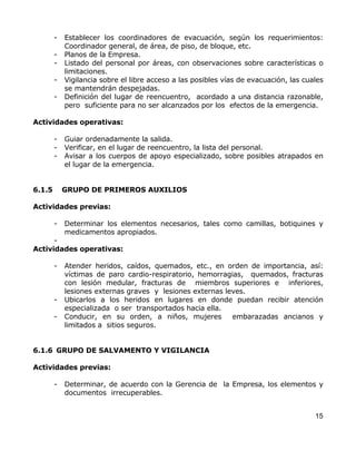 -   Establecer los coordinadores de evacuación, según los requerimientos:
            Coordinador general, de área, de piso, de bloque, etc.
        -   Planos de la Empresa.
        -   Listado del personal por áreas, con observaciones sobre características o
            limitaciones.
        -   Vigilancia sobre el libre acceso a las posibles vías de evacuación, las cuales
            se mantendrán despejadas.
        -   Definición del lugar de reencuentro, acordado a una distancia razonable,
            pero suficiente para no ser alcanzados por los efectos de la emergencia.

Actividades operativas:

        -   Guiar ordenadamente la salida.
        -   Verificar, en el lugar de reencuentro, la lista del personal.
        -   Avisar a los cuerpos de apoyo especializado, sobre posibles atrapados en
            el lugar de la emergencia.


6.1.5       GRUPO DE PRIMEROS AUXILIOS

Actividades previas:

        -   Determinar los elementos necesarios, tales como camillas, botiquines y
            medicamentos apropiados.
      -
Actividades operativas:

        -   Atender heridos, caídos, quemados, etc., en orden de importancia, así:
            víctimas de paro cardio-respiratorio, hemorragias, quemados, fracturas
            con lesión medular, fracturas de miembros superiores e inferiores,
            lesiones externas graves y lesiones externas leves.
        -   Ubicarlos a los heridos en lugares en donde puedan recibir atención
            especializada o ser transportados hacia ella.
        -   Conducir, en su orden, a niños, mujeres        embarazadas ancianos y
            limitados a sitios seguros.


6.1.6 GRUPO DE SALVAMENTO Y VIGILANCIA

Actividades previas:

        -   Determinar, de acuerdo con la Gerencia de la Empresa, los elementos y
            documentos irrecuperables.


                                                                                       15
 