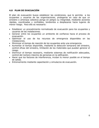 4.0   PLAN DE EVACUACIÓN

El plan de evacuación busca establecer las condiciones, que le permita a los
ocupantes y usuarios de las organizaciones, protegerse en caso de que un
siniestro o amenaza colectiva ponga en peligro su integridad, mediante acciones
rápidas, coordinadas y confiables, tendientes a desplazarse hacia lugares de
menor riesgo. Para ello es necesario:

•   Establecer un procedimiento normalizado de evacuación para los ocupantes y
    usuarios de las instalaciones.
•   Generar entre los ocupantes un ambiente de confianza hacia el proceso de
    evacuación.
•   Optimizar el uso de los recursos de emergencia disponibles en las
    instalaciones.
•   Minimizar el tiempo de reacción de los ocupantes ante una emergencia.
•   Aumentar el tiempo disponible, mediante la detección temprana del siniestro,
    control eficaz del siniestro, limitación de los materiales que puedan generar el
    riesgo.
•   Disminuir el tiempo necesario, mediante sistemas de notificación adecuados,
    control del número máximo de personas en la edificación.
•   Hacer que los factores de interferencia, incidan lo menor posible en el tiempo
    de salida.
•   Entrenamiento mediante capacitación y simulacros de evacuación.




                                                                                  6
 
