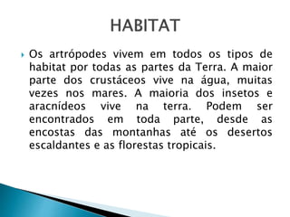  Os artrópodes vivem em todos os tipos de 
habitat por todas as partes da Terra. A maior 
parte dos crustáceos vive na água, muitas 
vezes nos mares. A maioria dos insetos e 
aracnídeos vive na terra. Podem ser 
encontrados em toda parte, desde as 
encostas das montanhas até os desertos 
escaldantes e as florestas tropicais. 
 