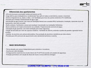 •     Diferenciais dos apartamentos
-Infra estrutura para automação residencial (sistema wi-fi);
-Carga elétrica para instalação de ar condicionado Tipo split em todos os dormitórios, exceto o reversível;
-Sistema integrado de voz, dados e vídeo : Com facilidade para troca dos pontos existentes (TV e telefonia);
-Previsão para medição individualizada de água e gás;
-Distribuição de água (ramais ) por meio de tubulações flexível sem conexão (PEX); facilitando a instalação, reduzindo riscos de
vazamento e não sofre corrosão;
-Shafts visitáveis: Facilitando o acesso para qualquer manutenção nas instalações hidráulicas;
-Bacias sanitárias com duplo acionamento nas unidades: Proporcionando economia de água;
-Tubulação de gás aparente: com total ventilação para maior segurança;
-Fixação de bancadas por meio de suportes metálicos : facilidade de reforma, evitando a quebra de paredes e gerando menos
entulho;
-Caixilhos de alumínio com pintura eletrostática: Para proteção do alumínio e resistência aos raios solares;
-Previsão para infra estrutura de aquecimento solar atendendo banheiros e cozinha.




•     MAIS SEGURANÇA

- Térreo elevado com acesso independente para visitantes e moradores;
- Guarita com vidro blindado;
- Entregue pontos essenciais de circuito interno de TV (CFTV) de acordo com projeto de segurança;
- Proteção perimetral: com estudo de altura de muros e cercas elétricas entregue.




                                    CORRETOR OLIMPIO – (11) 9536-4198
 