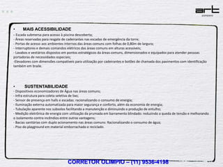 •     MAIS ACESSIBILIDADE
- Escada submersa para acesso à piscina descoberta;
- Áreas reservadas para resgate de cadeirantes nas escadas de emergência da torre;
- Portas de acesso aos ambientes internos das áreas comuns com folhas de 0,80m de largura;
- Interruptores e demais comandos elétricos das áreas comuns em alturas acessíveis;
- Lavabos e vestiários dispostos em pontos estratégicos da áreas comuns, dimensionados e equipados para atender pessoas
portadoras de necessidades especiais;
-Elevadores com dimensões compatíveis para utilização por cadeirantes e botões de chamada dos pavimentos com identificação
também em braile.




•      SUSTENTABILIDADE
- Dispositivos economizadores de Água nas áreas comuns;
- Infra estrutura para coleta seletiva de lixo;
- Sensor de presença em halls e escadas: racionalizando o consumo de energia;
- Iluminação externa automatizada para maior segurança e conforto, além da economia de energia;
- Tubulação aparente nos subsolos facilitando a manutenção e diminuindo a produção de entulho;
- Medição eletrônica de energia com utilização da prumada em barramento blindado: reduzindo a queda de tensão e melhorando
o isolamento contra incêndios entre outras vantagens;
- Bacias sanitárias com duplo acionamento nas áreas comuns: Racionalizando o consumo de água;
- Piso do playground em material emborrachado e reciclado.




                                  CORRETOR OLIMPIO – (11) 9536-4198
 