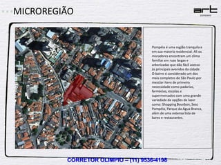 MICROREGIÃO


                                    Pompéia é uma região tranquila e
                                    em sua maioria residencial. Ali os
                                    moradores encontram um clima
                                    familiar em ruas largas e
                                    arborizadas que dão fácil acesso
                                    às principais avenidas da cidade.
                                    O bairro é considerado um dos
                                    mais completos de São Paulo por
                                    mesclar itens de primeira
                                    necessidade como padarias,
                                    farmácias, escolas e
                                    supermercados com uma grande
                                    variedade de opções de lazer
                                    como: Shopping Bourbon, Sesc
                                    Pompéia, Parque da Água Branca,
                                    além de uma extensa lista de
                                    bares e restaurantes.




         CORRETOR OLIMPIO – (11) 9536-4198
 