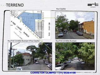 TERRENO
                                               Rua Cajaíba




Rua Prof. Ciridião Buarque X Rua Cajaíba      Rua Prof. Ciridião Buarque




                            CORRETOR OLIMPIO – (11) 9536-4198
 