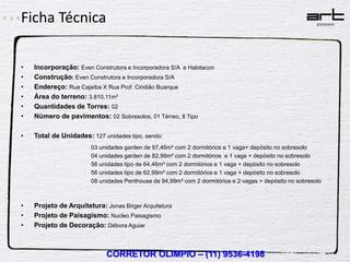 Ficha Técnica

•   Incorporação: Even Construtora e Incorporadora S/A e Habitacon
•   Construção: Even Construtora e Incorporadora S/A
•   Endereço: Rua Cajaíba X Rua Prof. Ciridião Buarque
•   Área do terreno: 3.810,11m²
•   Quantidades de Torres: 02
•   Número de pavimentos: 02 Sobresolos, 01 Térreo, 8 Tipo

•   Total de Unidades: 127 unidades tipo, sendo:
                       03 unidades garden de 97,46m² com 2 dormitórios e 1 vaga+ depósito no sobresolo
                       04 unidades garden de 82,99m² com 2 dormitórios e 1 vaga + depósito no sobresolo
                       56 unidades tipo de 64,46m² com 2 dormitórios e 1 vaga + depósito no sobresolo
                       56 unidades tipo de 62,99m² com 2 dormitórios e 1 vaga + depósito no sobresolo
                       08 unidades Penthouse de 94,99m² com 2 dormitórios e 2 vagas + depósito no sobresolo



•   Projeto de Arquitetura: Jonas Birger Arquitetura
•   Projeto de Paisagismo: Nucleo Paisagismo
•   Projeto de Decoração: Débora Aguiar



                             CORRETOR OLIMPIO – (11) 9536-4198
 