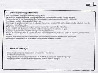  Diferenciais dos apartamentos-Infra estrutura para automação residencial (sistema wi-fi);-Carga elétrica para instalação de ar condicionado Tipo split em todos os dormitórios, exceto o reversível;-Sistema integrado de voz, dados e vídeo : Com facilidade para troca dos pontos existentes (TV e telefonia);-Previsão para medição individualizada de água e gás;-Distribuição de água (ramais ) por meio de tubulações flexível sem conexão (PEX); facilitando a instalação, reduzindo riscos de vazamento e não sofre corrosão;-Shafts visitáveis: Facilitando o acesso para qualquer manutenção nas instalações hidráulicas;-Bacias sanitárias com duplo acionamento nas unidades: Proporcionando economia de água;-Tubulação de gás aparente: com total ventilação para maior segurança;-Fixação de bancadas por meio de suportes metálicos : facilidade de reforma, evitando a quebra de paredes e gerando menos entulho;-Caixilhos  de alumínio com pintura eletrostática: Para proteção do alumínio e resistência aos raios solares;-Previsão para infra estrutura de aquecimento solar atendendo banheiros e cozinha.MAIS SEGURANÇA- Térreo elevado com acesso independente para visitantes e moradores;- Guarita com vidro blindado;- Entregue pontos essenciais de circuito interno de TV (CFTV) de acordo com projeto de segurança;- Proteção perimetral: com estudo de altura de muros e cercas elétricas entregue.