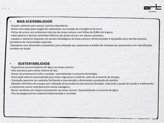  MAIS ACESSIBILIDADE- Escada submersa para acesso à piscina descoberta;- Áreas reservadas para resgate de cadeirantes nas escadas de emergência da torre;- Portas de acesso aos ambientes internos das áreas comuns com folhas de 0,80m de largura;- Interruptores e demais comandos elétricos das áreas comuns em alturas acessíveis;- Lavabos e vestiários dispostos em pontos estratégicos da áreas comuns, dimensionados e equipados para atender pessoas portadoras de necessidades especiais;-Elevadores com dimensões compatíveis para utilização por cadeirantes e botões de chamada dos pavimentos com identificação também em braile.        SUSTENTABILIDADE- Dispositivos economizadores de Água nas áreas comuns;- Infra estrutura para coleta seletiva de lixo;- Sensor de presença em halls e escadas: racionalizando o consumo de energia;- Iluminação externa automatizada para maior segurança e conforto, além da economia de energia;- Tubulação aparente nos subsolos facilitando a manutenção e diminuindo a produção de entulho;- Medição eletrônica de energia com utilização da prumada em barramento blindado: reduzindo a queda de tensão e melhorando o isolamento contra incêndios entre outras vantagens;- Bacias sanitárias com duplo acionamento nas áreas comuns: Racionalizando o consumo de água;- Piso do playground em material emborrachado e reciclado.