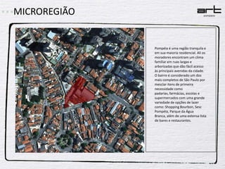 MICROREGIÃOPompéia é uma região tranquila e em sua maioria residencial. Ali os moradores encontram um clima familiar em ruas largas e arborizadas que dão fácil acesso às principais avenidas da cidade.O bairro é considerado um dos mais completos de São Paulo por mesclar itens de primeira necessidade como padarias, farmácias, escolas e supermercados com uma grande variedade de opções de lazer como: Shopping Bourbon, Sesc Pompéia, Parque da Água Branca, além de uma extensa lista de bares e restaurantes.