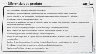 Diferenciais de produto
• Infra estrutura para automação residencial (sistema wi-fi);
• Carga elétrica para instalação de ar condicionado Tipo split em todos os dormitórios, exceto o reversível;
• Sistema integrado de voz, dados e vídeo: Com facilidade para troca dos pontos existentes (TV e telefonia);
• Previsão para medição individualizada de água e gás;
• Distribuição de água (ramais ) por meio de tubulações flexível sem conexão (PEX); facilitando a instalação, reduzindo riscos
de vazamento e não sofre corrosão;
• Shafts visitáveis: Facilitando o acesso para qualquer manutenção nas instalações hidráulicas;
• Bacias sanitárias com duplo acionamento nas unidades: Proporcionando economia de água;
• Tubulação de gás aparente: com total ventilação para maior segurança;
• Fixação de bancadas por meio de suportes metálicos: facilidade de reforma, evitando a quebra de paredes e gerando
menos entulho;
• Caixilhos de alumínio com pintura eletrostática: Para proteção do alumínio e resistência aos raios solares;
• Previsão para infra estrutura de aquecimento solar atendendo banheiros e cozinha.
• Apartamentos Penthouse entregues com churrasqueira e Spa.
 