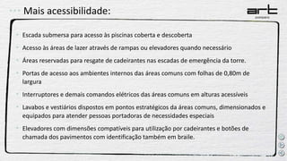 Mais acessibilidade:
• Escada submersa para acesso às piscinas coberta e descoberta
• Acesso às áreas de lazer através de rampas ou elevadores quando necessário
• Áreas reservadas para resgate de cadeirantes nas escadas de emergência da torre.
• Portas de acesso aos ambientes internos das áreas comuns com folhas de 0,80m de
largura
• Interruptores e demais comandos elétricos das áreas comuns em alturas acessíveis
• Lavabos e vestiários dispostos em pontos estratégicos da áreas comuns, dimensionados e
equipados para atender pessoas portadoras de necessidades especiais
• Elevadores com dimensões compatíveis para utilização por cadeirantes e botões de
chamada dos pavimentos com identificação também em braile.
 