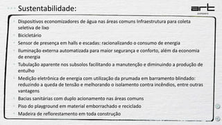 Sustentabilidade:
• Dispositivos economizadores de água nas áreas comuns Infraestrutura para coleta
seletiva de lixo
• Bicicletário
• Sensor de presença em halls e escadas: racionalizando o consumo de energia
• Iluminação externa automatizada para maior segurança e conforto, além da economia
de energia
• Tubulação aparente nos subsolos facilitando a manutenção e diminuindo a produção de
entulho
• Medição eletrônica de energia com utilização da prumada em barramento blindado:
reduzindo a queda de tensão e melhorando o isolamento contra incêndios, entre outras
vantagens
• Bacias sanitárias com duplo acionamento nas áreas comuns
• Piso do playground em material emborrachado e reciclado
• Madeira de reflorestamento em toda construção
 