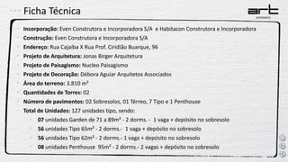 Ficha Técnica
• Incorporação: Even Construtora e Incorporadora S/A e Habitacon Construtora e Incorporadora
• Construção: Even Construtora e Incorporadora S/A
• Endereço: Rua Cajaíba X Rua Prof. Ciridião Buarque, 96
• Projeto de Arquitetura: Jonas Birger Arquitetura
• Projeto de Paisagismo: Nucleo Paisagismo
• Projeto de Decoração: Débora Aguiar Arquitetos Associados
• Área do terreno: 3.810 m²
• Quantidades de Torres: 02
• Número de pavimentos: 02 Sobresolos, 01 Térreo, 7 Tipo e 1 Penthouse
• Total de Unidades: 127 unidades tipo, sendo:
• 07 unidades Garden de 71 a 89m² - 2 dorms. - 1 vaga + depósito no sobresolo
• 56 unidades Tipo 65m² - 2 dorms.- 1 vaga + depósito no sobresolo
• 56 unidades Tipo 62m² - 2 dorms.- 1 vaga + depósito no sobresolo
• 08 unidades Penthouse 95m² - 2 dorms.- 2 vagas + depósito no sobresolo
 