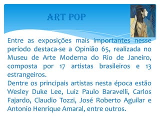 ART POP

Entre as exposições mais importantes nesse
período destaca-se a Opinião 65, realizada no
Museu de Arte Moderna do Rio de Janeiro,
composta por 17 artistas brasileiros e 13
estrangeiros.
Dentre os principais artistas nesta época estão
Wesley Duke Lee, Luiz Paulo Baravelli, Carlos
Fajardo, Claudio Tozzi, José Roberto Aguilar e
Antonio Henrique Amaral, entre outros.
 