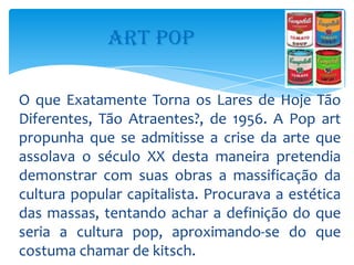 ART POP

O que Exatamente Torna os Lares de Hoje Tão
Diferentes, Tão Atraentes?, de 1956. A Pop art
propunha que se admitisse a crise da arte que
assolava o século XX desta maneira pretendia
demonstrar com suas obras a massificação da
cultura popular capitalista. Procurava a estética
das massas, tentando achar a definição do que
seria a cultura pop, aproximando-se do que
costuma chamar de kitsch.
 