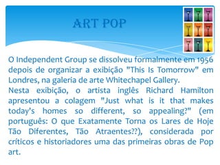 ART POP

O Independent Group se dissolveu formalmente em 1956
depois de organizar a exibição "This Is Tomorrow" em
Londres, na galeria de arte Whitechapel Gallery.
Nesta exibição, o artista inglês Richard Hamilton
apresentou a colagem "Just what is it that makes
today's homes so different, so appealing?" (em
português: O que Exatamente Torna os Lares de Hoje
Tão Diferentes, Tão Atraentes??), considerada por
críticos e historiadores uma das primeiras obras de Pop
art.
 