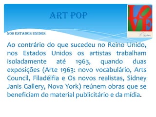 ART POP
Nos Estados Unidos


Ao contrário do que sucedeu no Reino Unido,
nos Estados Unidos os artistas trabalham
isoladamente até 1963, quando duas
exposições (Arte 1963: novo vocabulário, Arts
Council, Filadélfia e Os novos realistas, Sidney
Janis Gallery, Nova York) reúnem obras que se
beneficiam do material publicitário e da mídia.
 