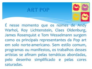 ART POP

É nesse momento que os nomes de Andy
Warhol, Roy Lichtenstein, Claes Oldenburg,
James Rosenquist e Tom Wesselmann surgem
como os principais representantes da Pop art
em solo norte-americano. Sem estilo comum,
programas ou manifestos, os trabalhos desses
artistas se afinam pelas temáticas abordadas,
pelo desenho simplificado e pelas cores
saturadas.
 