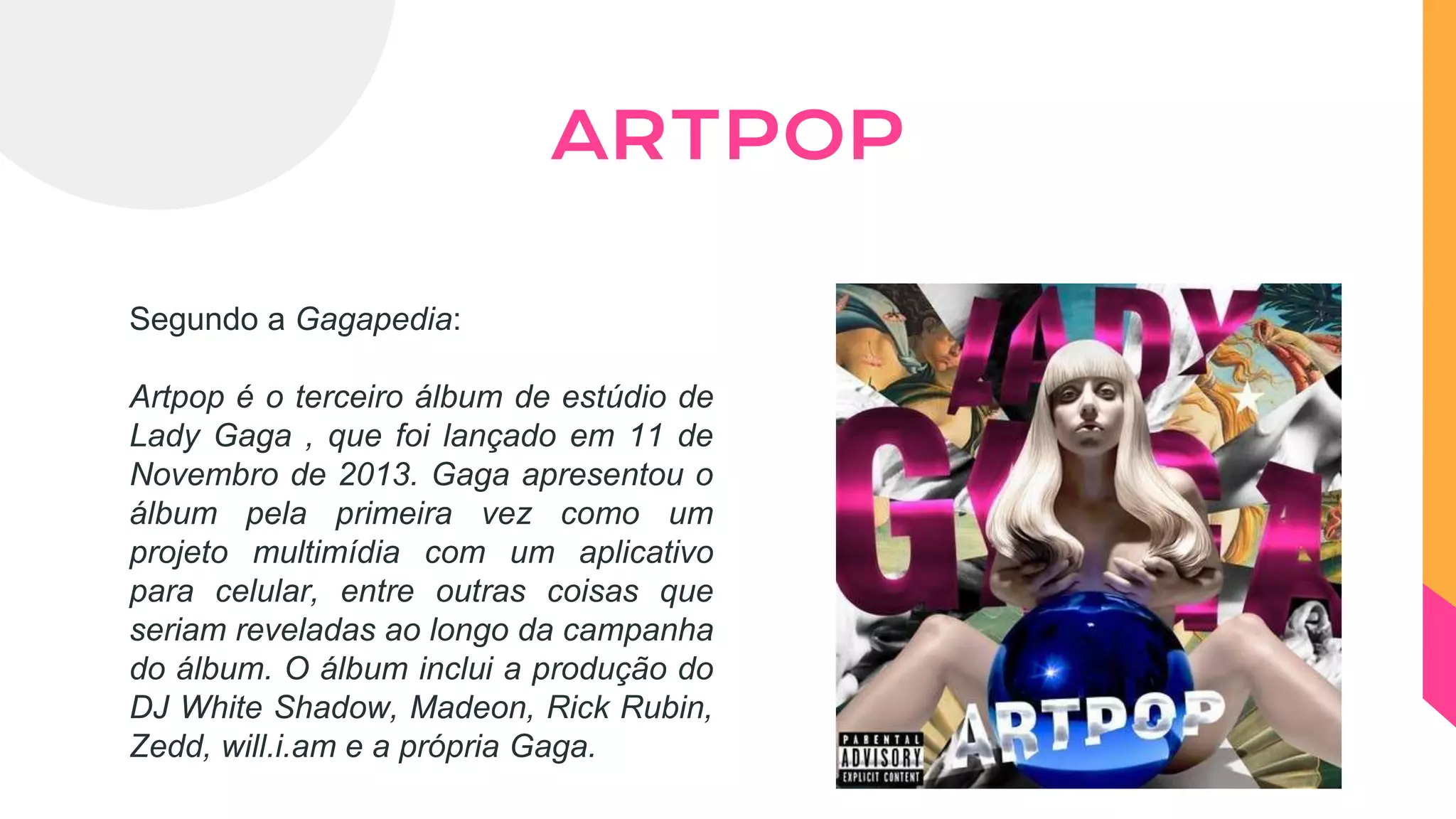 Segundo a Gagapedia:
Artpop é o terceiro álbum de estúdio de
Lady Gaga , que foi lançado em 11 de
Novembro de 2013. Gaga apresentou o
álbum pela primeira vez como um
projeto multimídia com um aplicativo
para celular, entre outras coisas que
seriam reveladas ao longo da campanha
do álbum. O álbum inclui a produção do
DJ White Shadow, Madeon, Rick Rubin,
Zedd, will.i.am e a própria Gaga.
ARTPOP