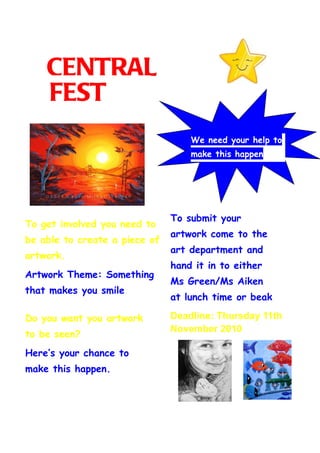 CENTRAL
    FEST
                                   We need your help to
                                   make this happen




                               To submit your
To get involved you need to
                               artwork come to the
be able to create a piece of
                               art department and
artwork.
                               hand it in to either
Artwork Theme: Something
                               Ms Green/Ms Aiken
that makes you smile
                               at lunch time or beak
                               time.
                               Deadline: Thursday 11th
Do you want you artwork
                               November 2010
to be seen?
Here’s your chance to
make this happen.
 