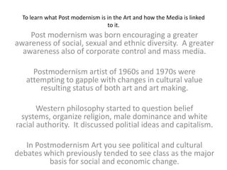 To learn what Post modernism is in the Art and how the Media is linked to it. Post modernism was born encouraging a greater awareness of social, sexual and ethnic diversity.  A greater awareness also of corporate control and mass media. Postmodernism artist of 1960s and 1970s were attempting to gapple with changes in cultural value resulting status of both art and art making. Western philosophy started to question belief systems, organize religion, male dominance and white racial authority.  It discussed politial ideas and capitalism. In Postmodernism Art you see political and cultural debates which previously tended to see class as the major basis for social and economic change. 
