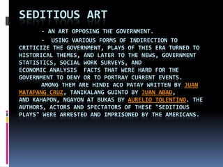 Seditious art - an art opposing the government.	-  Using various forms of indirection to criticize the government, plays of this era turned to historical themes, and later to the news, government statistics, social work surveys, and economic analysis  facts that were hard for the government to deny or to portray current events. 	Among them are Hindi AcoPatay written by Juan Matapang Cruz, TanikalangGuinto by Juan Abad, and Kahapon, Ngayon at Bukas by Aurelio Tolentino. The authors, actors and spectators of these "seditious plays" were arrested and imprisoned by the Americans. 